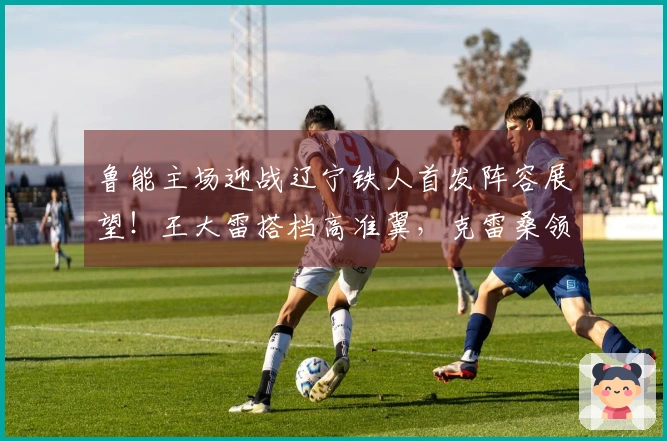 鲁能主场迎战辽宁铁人首发阵容展望！王大雷搭档高准翼，克雷桑领衔出战