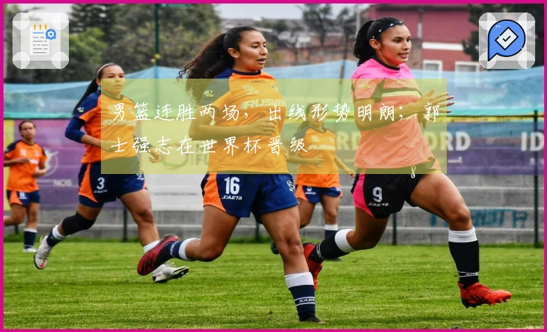 男篮连胜两场，出线形势明朗；郭士强志在世界杯晋级