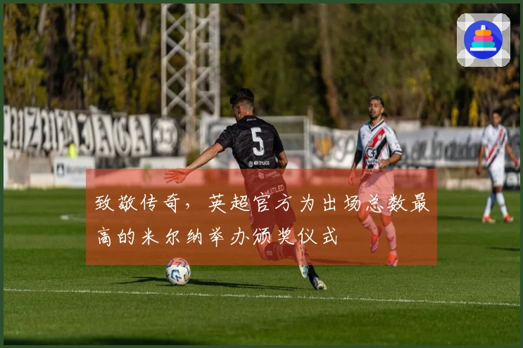 致敬传奇，英超官方为出场总数最高的米尔纳举办颁奖仪式