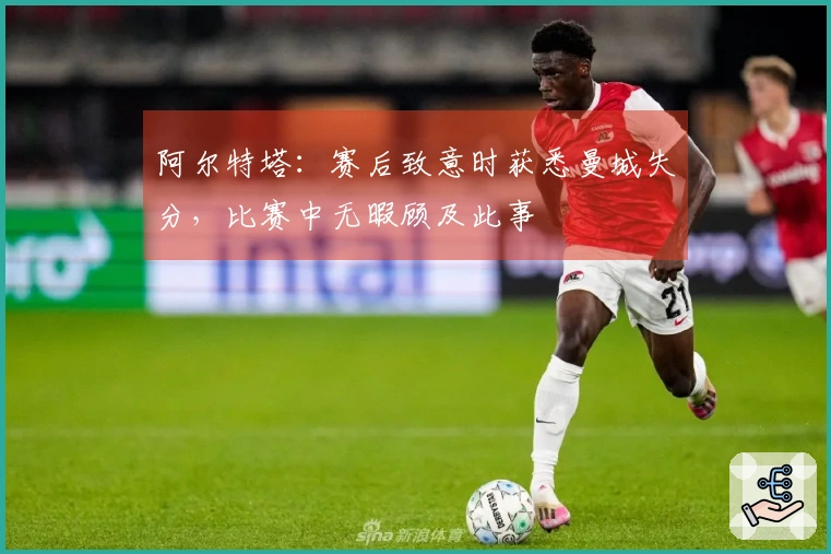 阿尔特塔：赛后致意时获悉曼城失分，比赛中无暇顾及此事