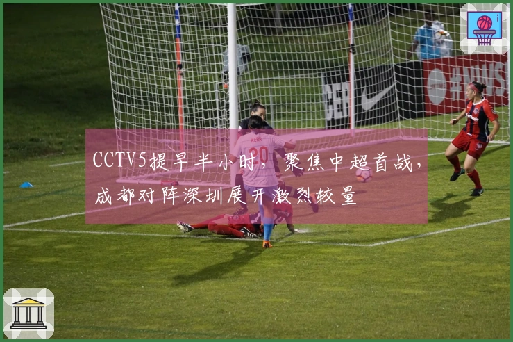 CCTV5提早半小时，聚焦中超首战，成都对阵深圳展开激烈较量