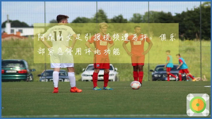 阿森纳女足引援视频遭恶评，俱乐部紧急停用评论功能