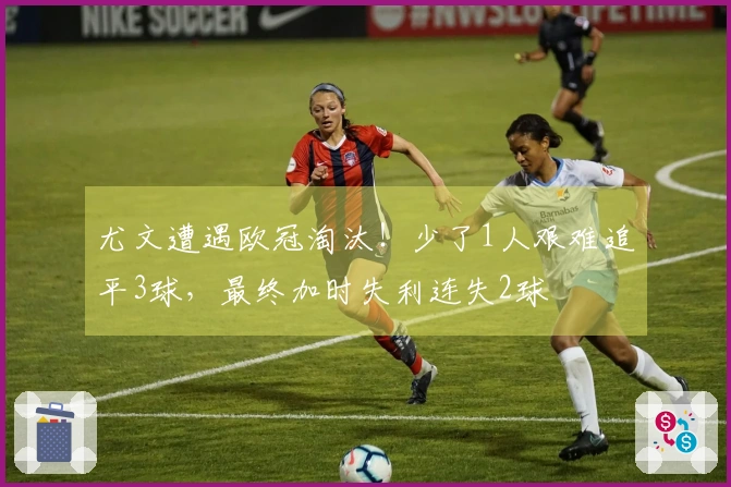 尤文遭遇欧冠淘汰！少了1人艰难追平3球，最终加时失利连失2球