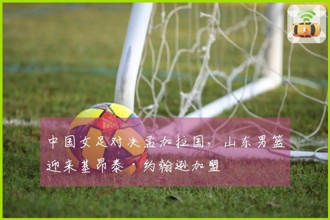 中国女足对决孟加拉国，山东男篮迎来基昂泰·约翰逊加盟