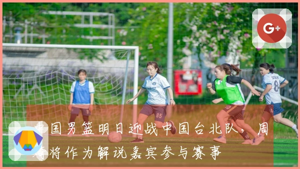 中国男篮明日迎战中国台北队，周琦将作为解说嘉宾参与赛事