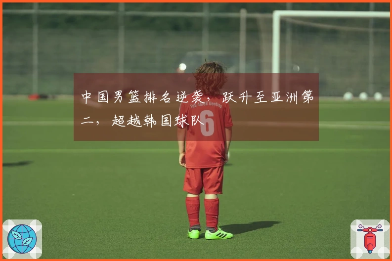 中国男篮排名逆袭，跃升至亚洲第二，超越韩国球队