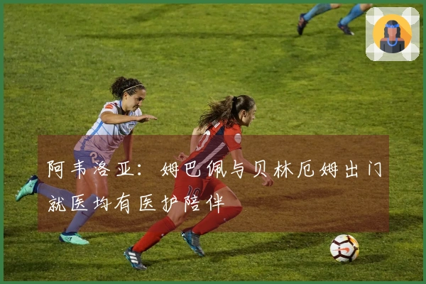 阿韦洛亚：姆巴佩与贝林厄姆出门就医均有医护陪伴