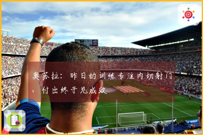 奥苏拉：昨日的训练专注内切射门，付出终于见成效