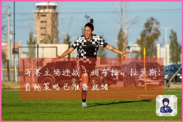 海港主场迎战古姆布拉，拉莫斯：首轮策略已准备就绪