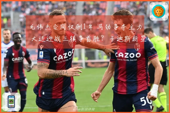 毛伟杰合同仅剩1年 冯劲争夺主力 大连迎战三镇争首胜？卡迪斯新星