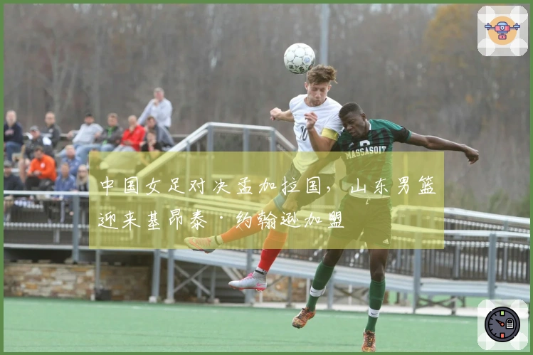 中国女足对决孟加拉国，山东男篮迎来基昂泰·约翰逊加盟