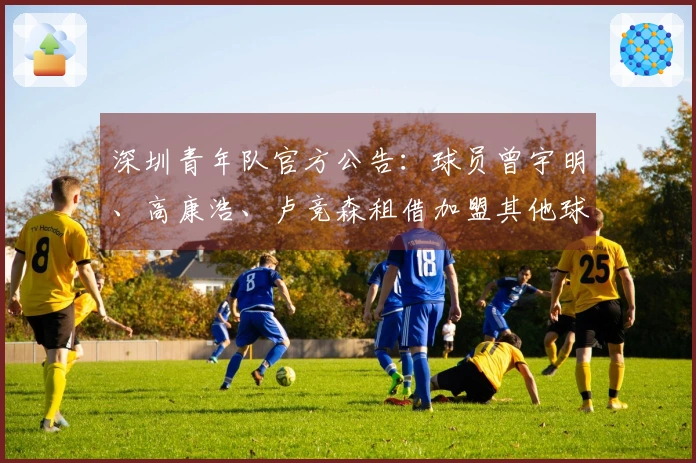 深圳青年队官方公告：球员曾宇明、高康浩、卢竞森租借加盟其他球队