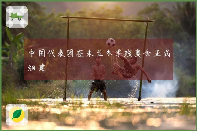 中国代表团在米兰冬季残奥会正式组建
