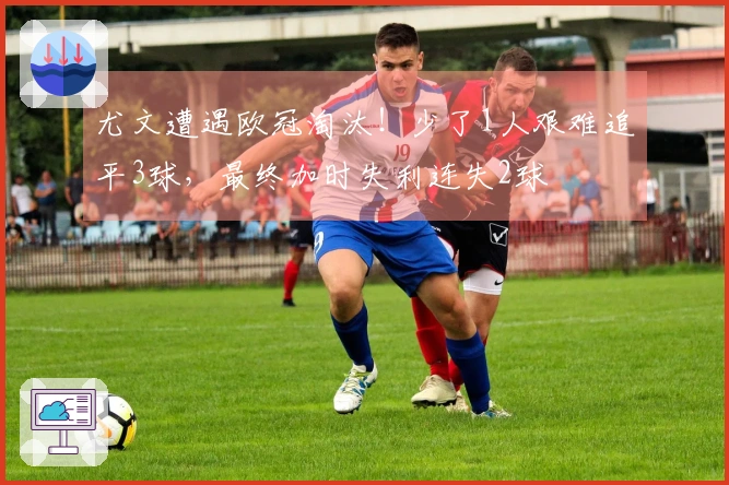 尤文遭遇欧冠淘汰！少了1人艰难追平3球，最终加时失利连失2球