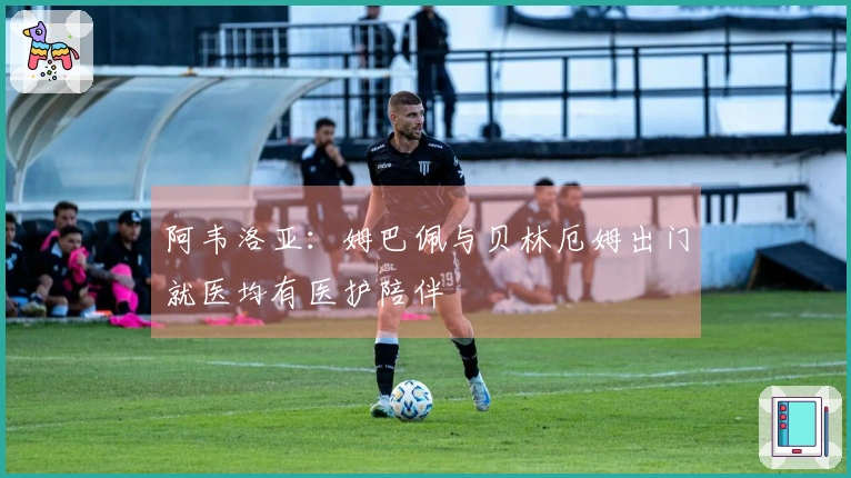 阿韦洛亚：姆巴佩与贝林厄姆出门就医均有医护陪伴