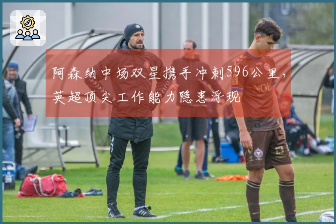 阿森纳中场双星携手冲刺596公里，英超顶尖工作能力隐患浮现