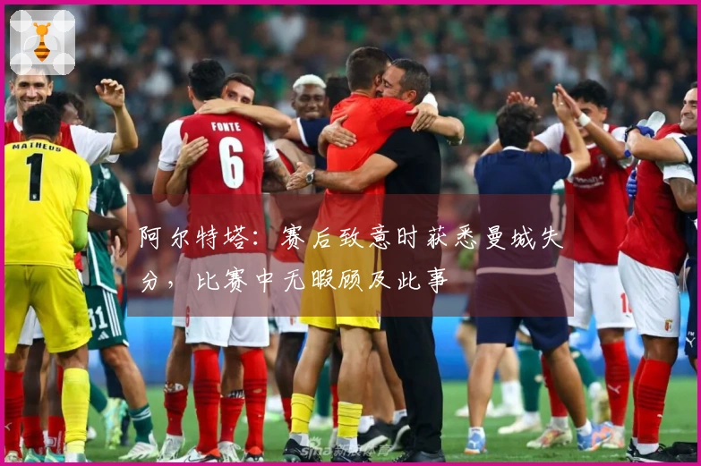 阿尔特塔：赛后致意时获悉曼城失分，比赛中无暇顾及此事