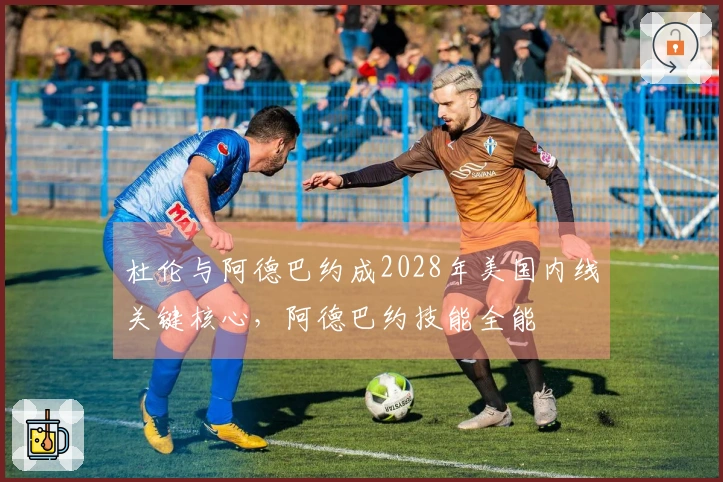 杜伦与阿德巴约成2028年美国内线关键核心，阿德巴约技能全能