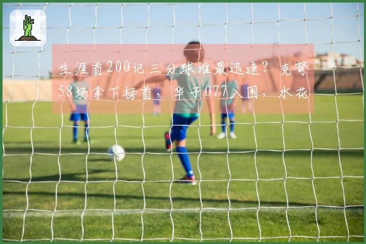 生涯首200记三分球谁最迅速？克弩58场拿下榜首，华子077入围，水花差点失之交臂