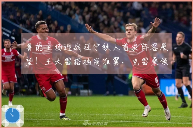 鲁能主场迎战辽宁铁人首发阵容展望！王大雷搭档高准翼，克雷桑领衔出战